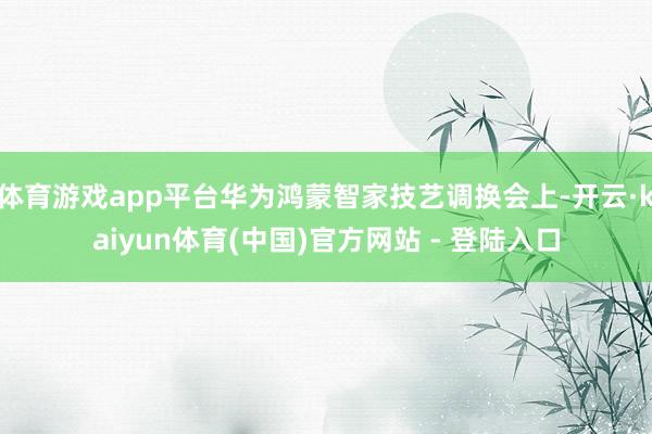 体育游戏app平台华为鸿蒙智家技艺调换会上-开云·kaiyun体育(中国)官方网站 - 登陆入口