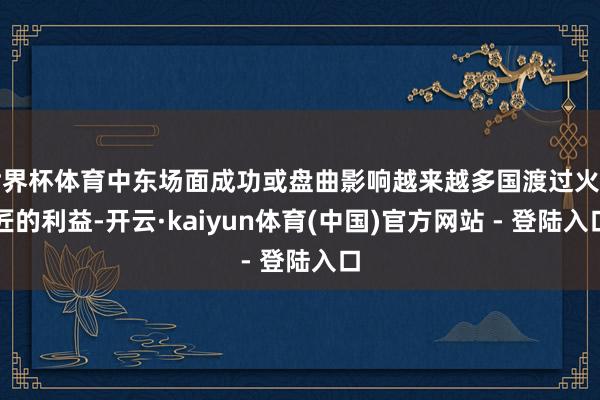 世界杯体育中东场面成功或盘曲影响越来越多国渡过火巨匠的利益-开云·kaiyun体育(中国)官方网站 - 登陆入口